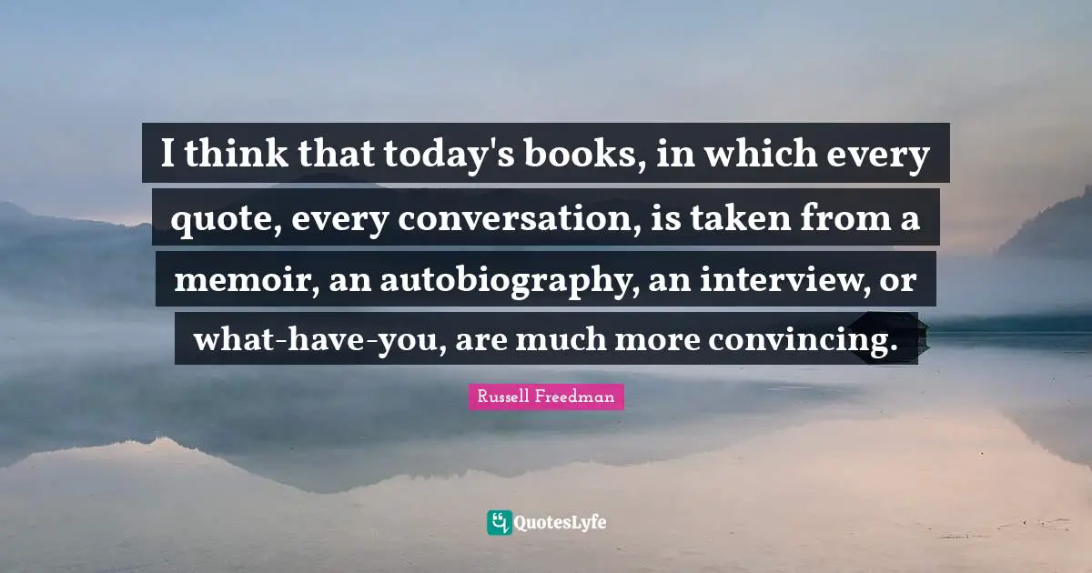 I think that today's books, in which every quote, every conversation, is taken from a memoir, an autobiography, an interview, or what-have-you, are much more convincing.