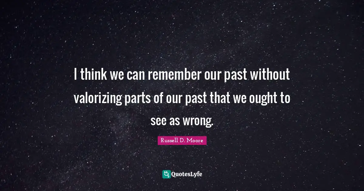 I think we can remember our past without valorizing parts of our past that we ought to see as wrong.