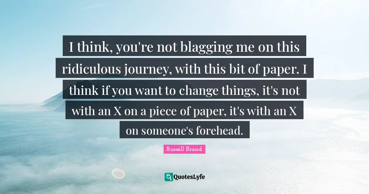 I think, you're not blagging me on this ridiculous journey, with this bit of paper. I think if you want to change things, it's not with an X on a piece of paper, it's with an X on someone's forehead.