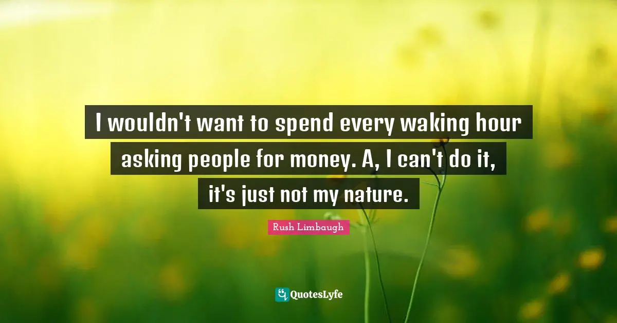 I wouldn't want to spend every waking hour asking people for money. A, I can't do it, it's just not my nature.