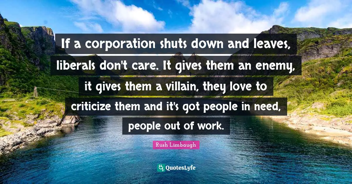 If a corporation shuts down and leaves, liberals don't care. It gives them an enemy, it gives them a villain, they love to criticize them and it's got people in need, people out of work.