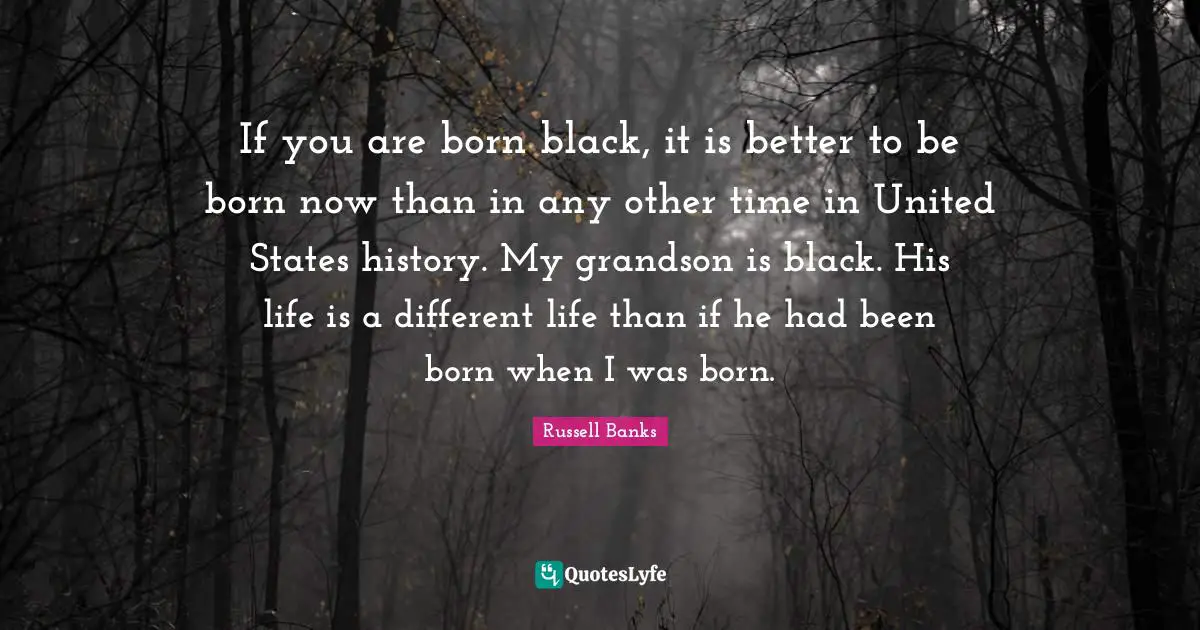 If you are born black, it is better to be born now than in any other time in United States history. My grandson is black. His life is a different life than if he had been born when I was born.