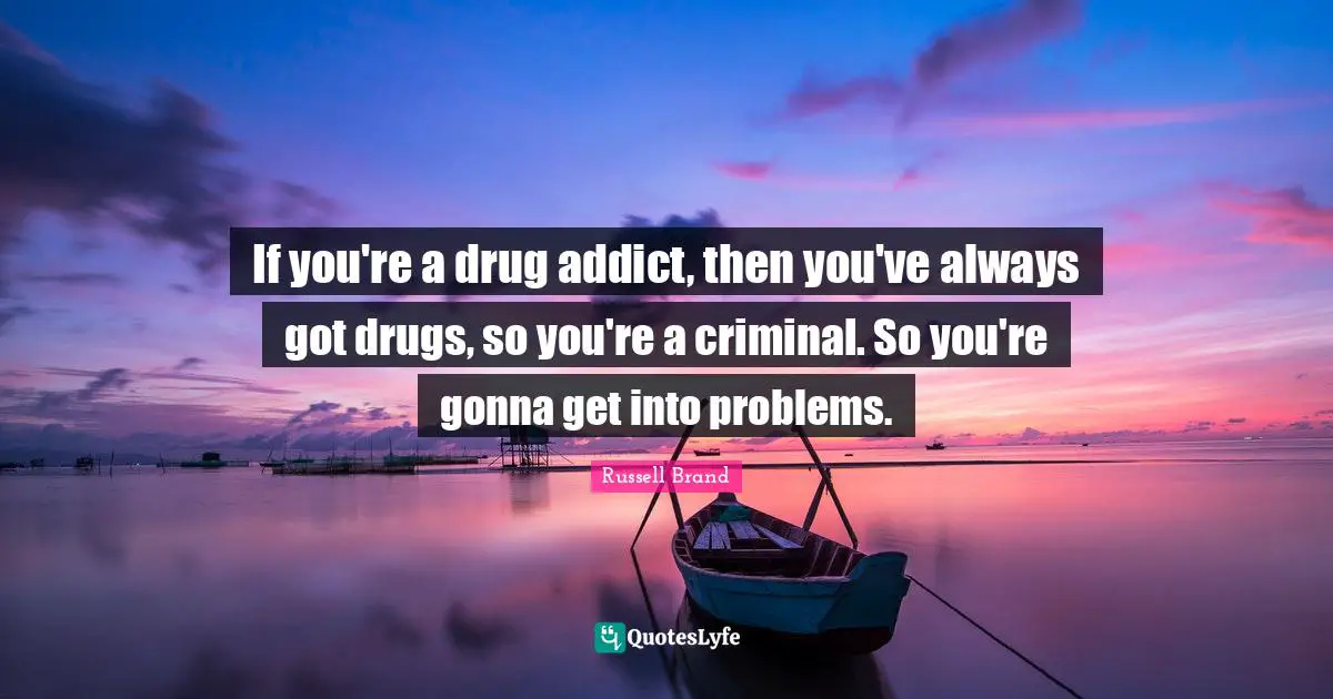 If you're a drug addict, then you've always got drugs, so you're a criminal. So you're gonna get into problems.