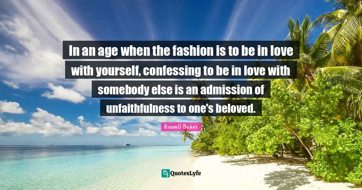 In an age when the fashion is to be in love with yourself, confessing to be in love with somebody else is an admission of unfaithfulness to one's beloved.