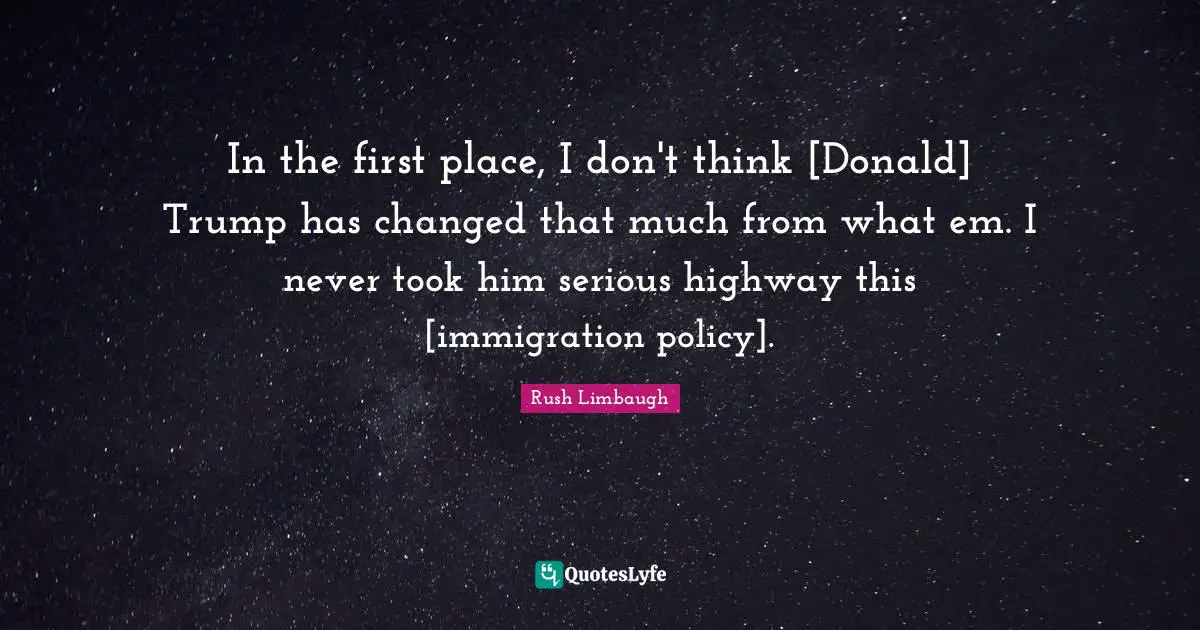 In the first place, I don't think [Donald] Trump has changed that much from what em. I never took him serious highway this [immigration policy].