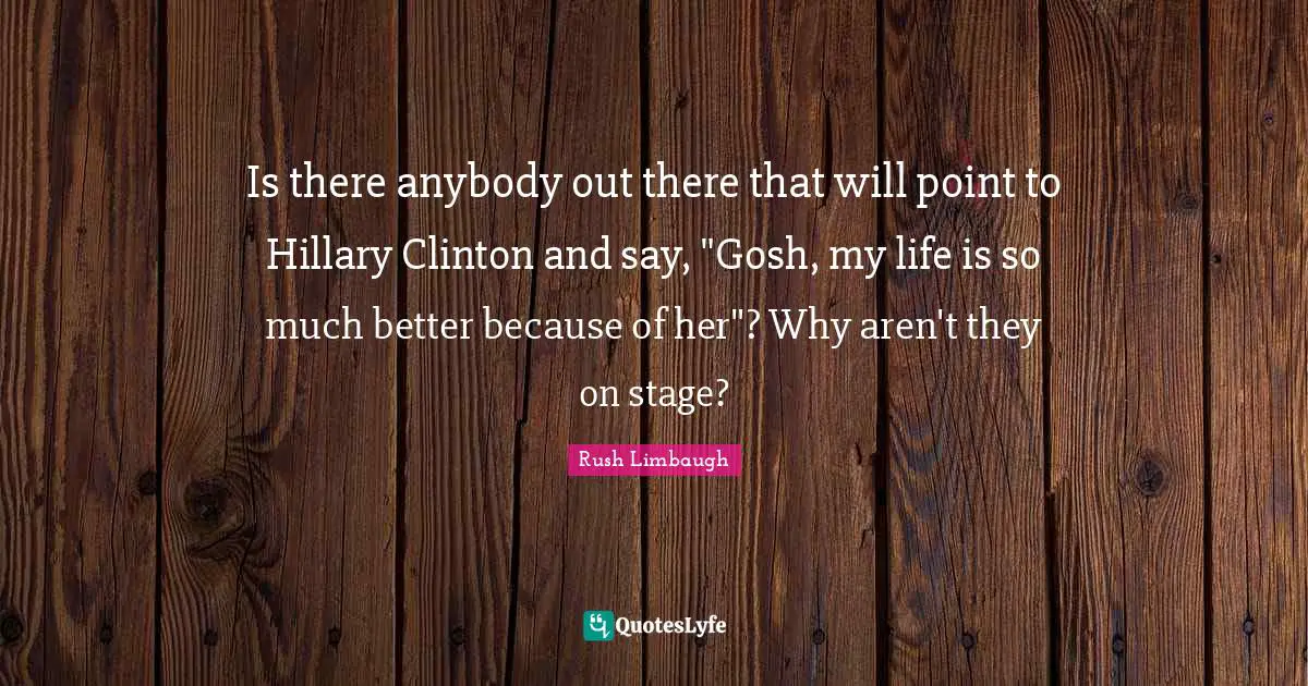 Is there anybody out there that will point to Hillary Clinton and say, "Gosh, my life is so much better because of her"? Why aren't they on stage?