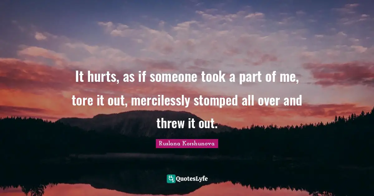 It hurts, as if someone took a part of me, tore it out, mercilessly stomped all over and threw it out.