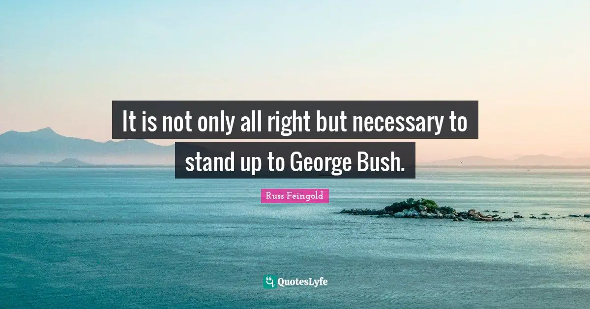 It is not only all right but necessary to stand up to George Bush.