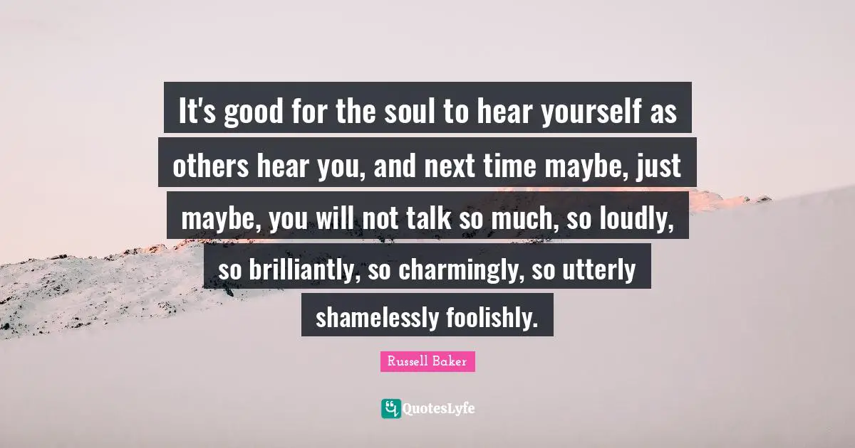 It's good for the soul to hear yourself as others hear you, and next time maybe, just maybe, you will not talk so much, so loudly, so brilliantly, so charmingly, so utterly shamelessly foolishly.