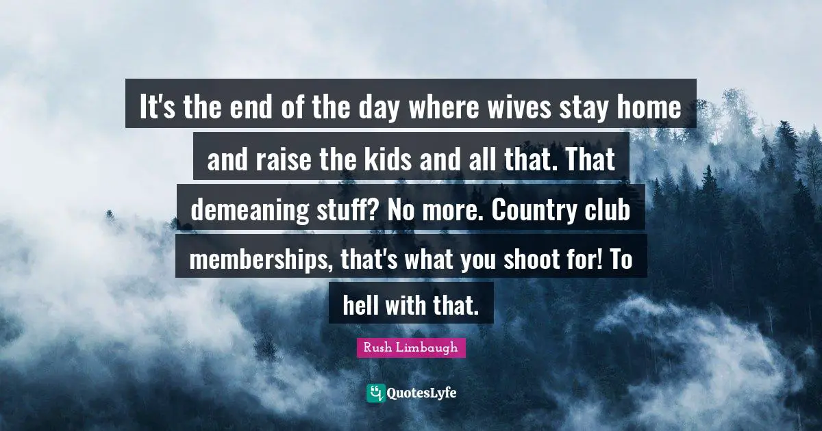 It's the end of the day where wives stay home and raise the kids and all that. That demeaning stuff? No more. Country club memberships, that's what you shoot for! To hell with that.