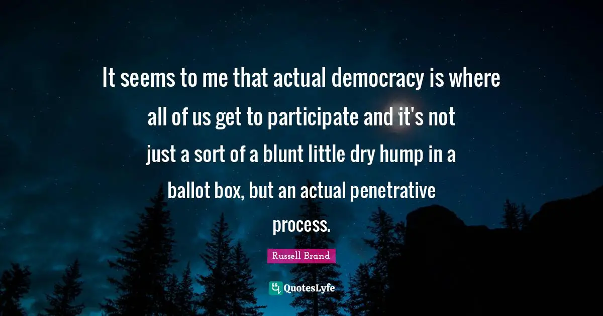 It seems to me that actual democracy is where all of us get to participate and it's not just a sort of a blunt little dry hump in a ballot box, but an actual penetrative process.