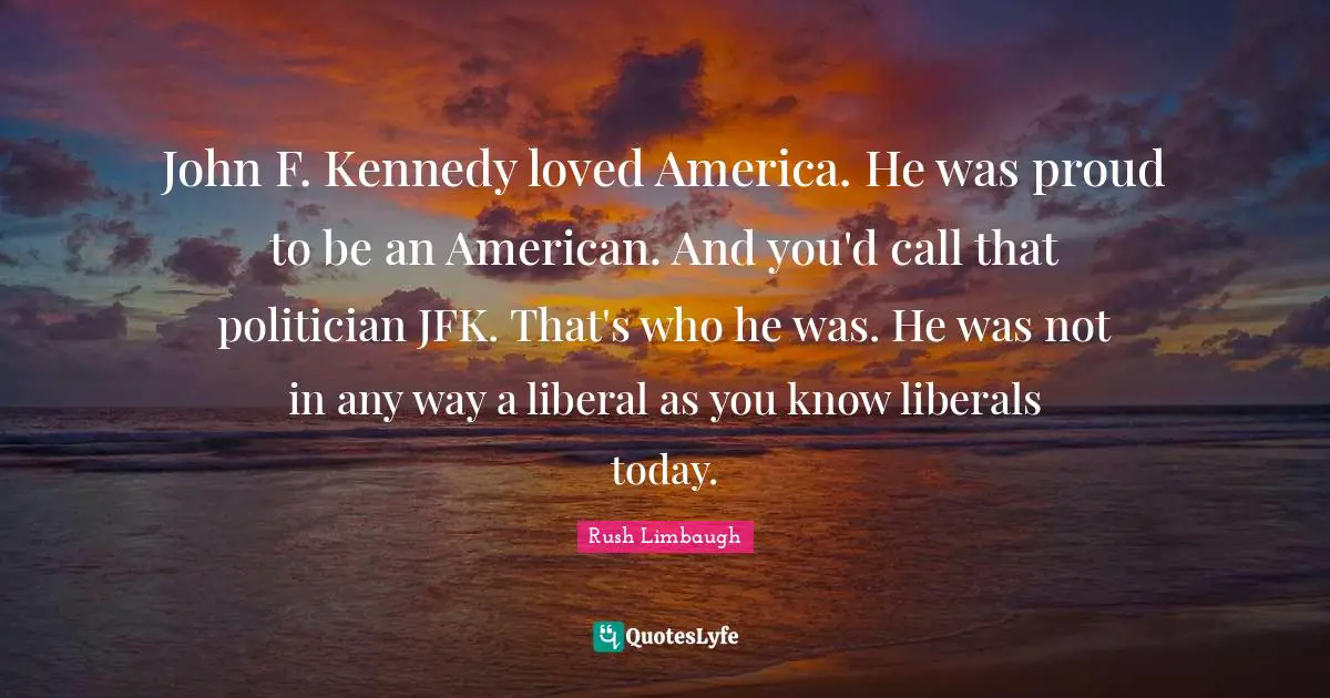 John F. Kennedy loved America. He was proud to be an American. And you'd call that politician JFK. That's who he was. He was not in any way a liberal as you know liberals today.