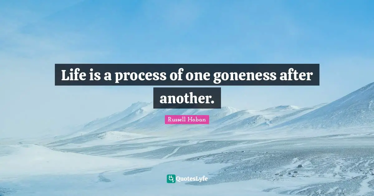 Life is a process of one goneness after another.