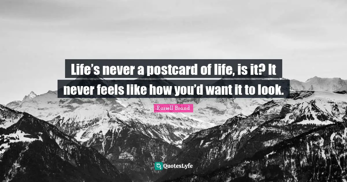 Life’s never a postcard of life, is it? It never feels like how you’d want it to look.