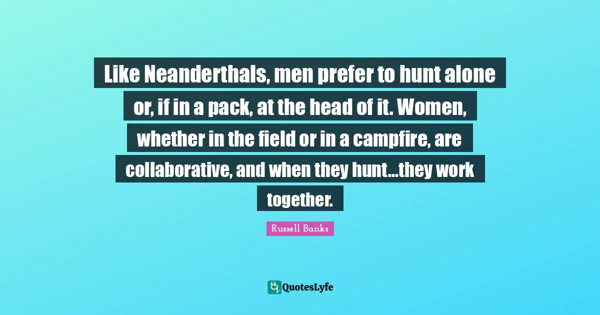 Like Neanderthals, men prefer to hunt alone or, if in a pack, at the head of it. Women, whether in the field or in a campfire, are collaborative, and when they hunt...they work together.