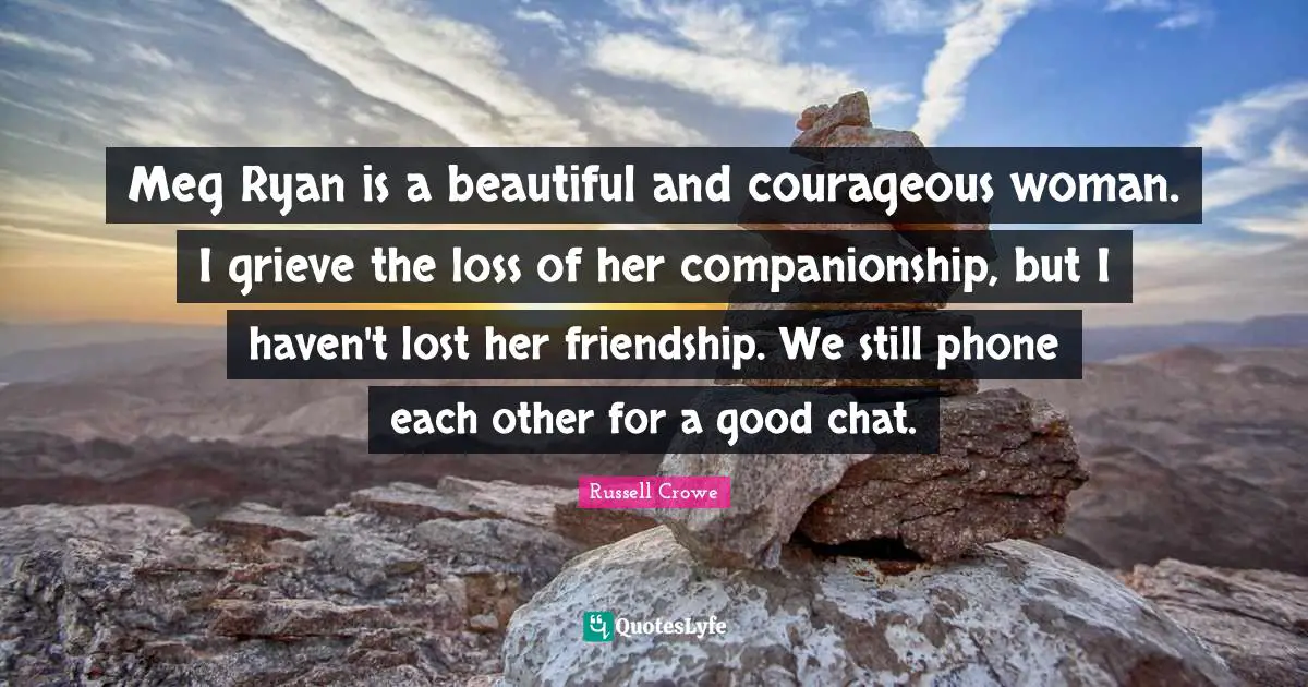 Meg Ryan is a beautiful and courageous woman. I grieve the loss of her companionship, but I haven't lost her friendship. We still phone each other for a good chat.