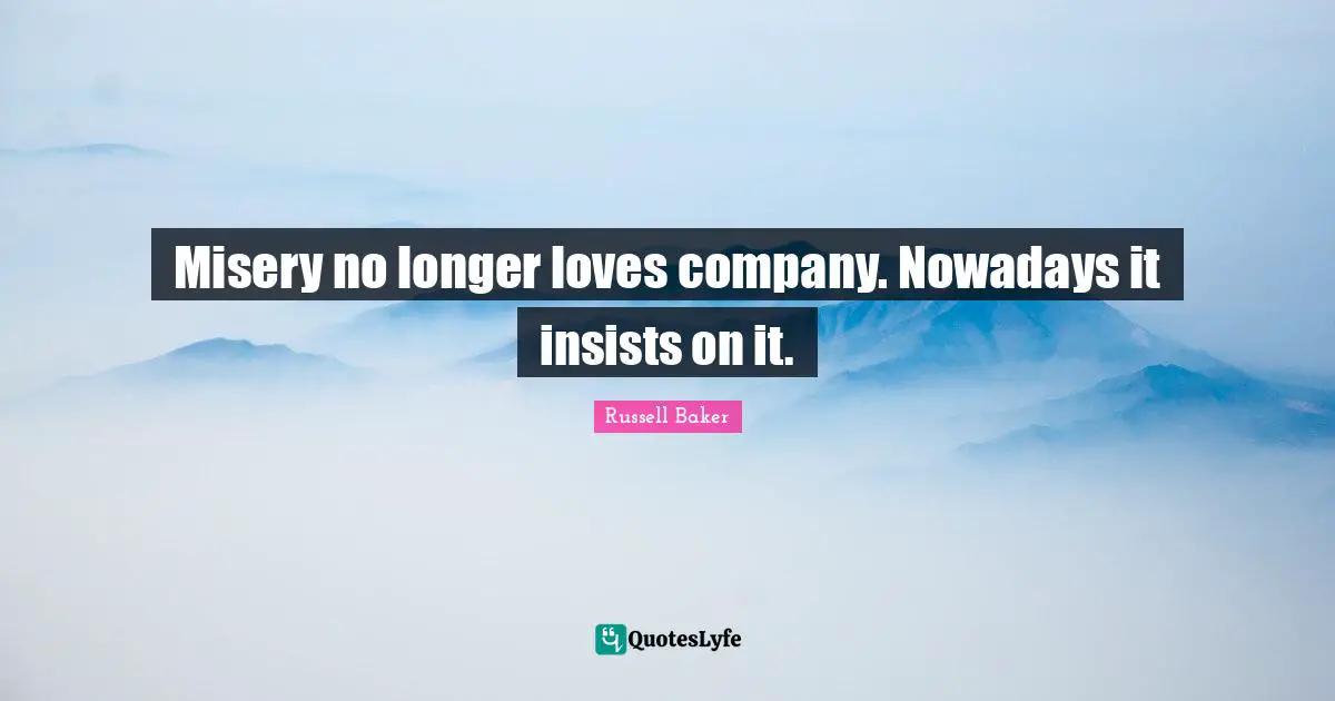 Misery no longer loves company. Nowadays it insists on it.