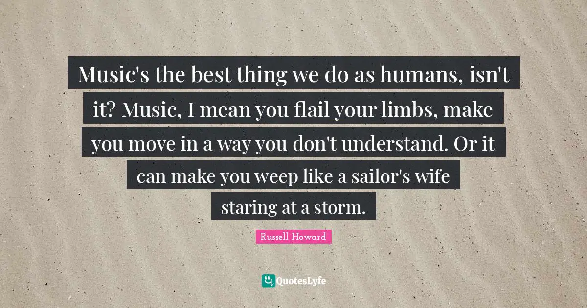 Music's the best thing we do as humans, isn't it? Music, I mean you flail your limbs, make you move in a way you don't understand. Or it can make you weep like a sailor's wife staring at a storm.