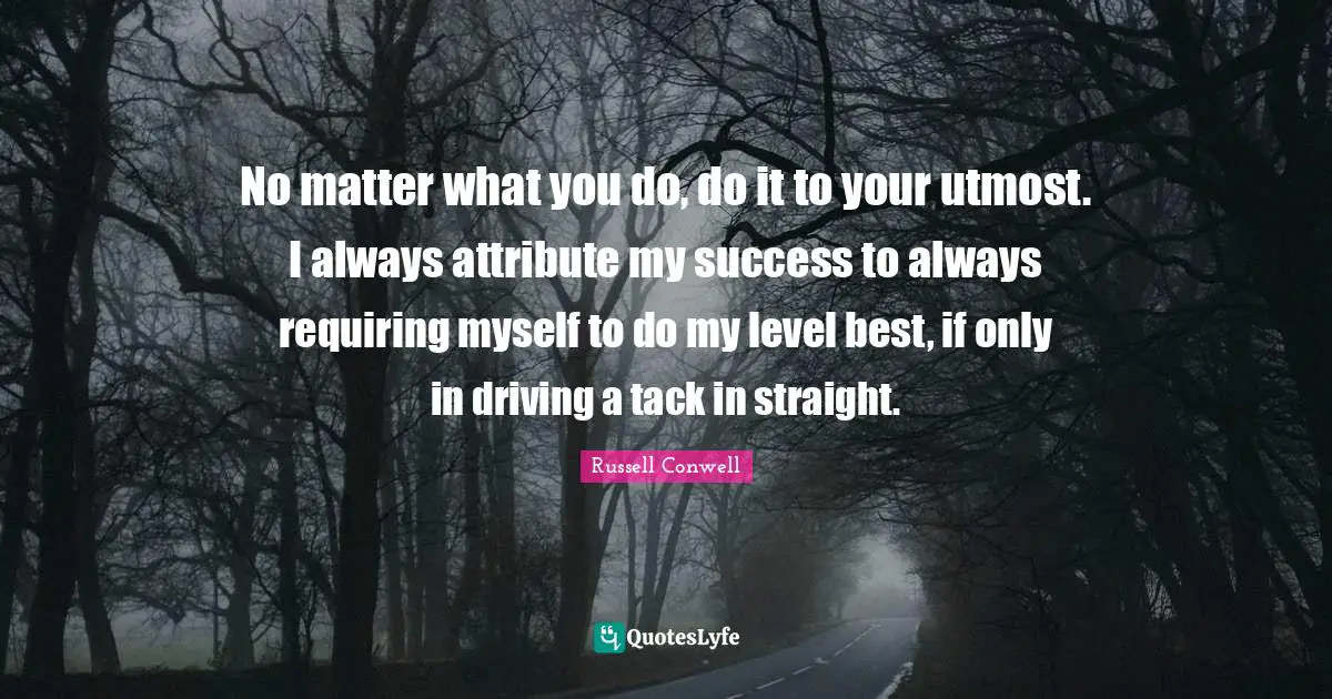 No matter what you do, do it to your utmost. I always attribute my success to always requiring myself to do my level best, if only in driving a tack in straight.