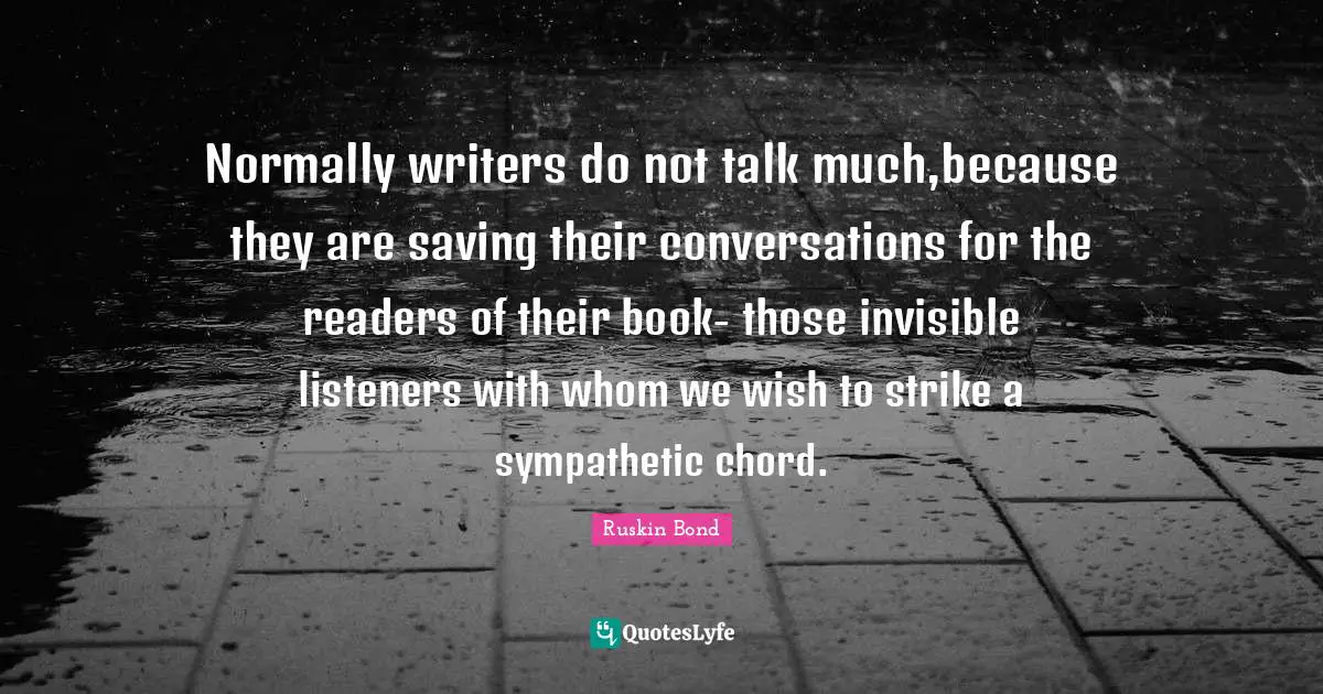 Normally writers do not talk much,because they are saving their conversations for the readers of their book- those invisible listeners with whom we wish to strike a sympathetic chord.