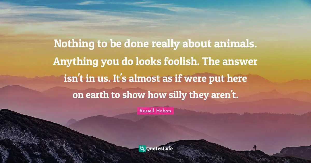Nothing to be done really about animals. Anything you do looks foolish. The answer isn't in us. It's almost as if were put here on earth to show how silly they aren't.