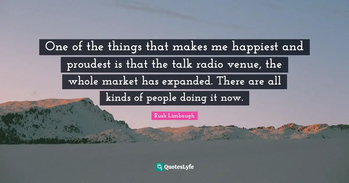 Talk Radio Quotes: "One of the things that makes me happiest and proudest is that the talk radio venue, the whole market has expanded. There are all kinds of people doing it now."