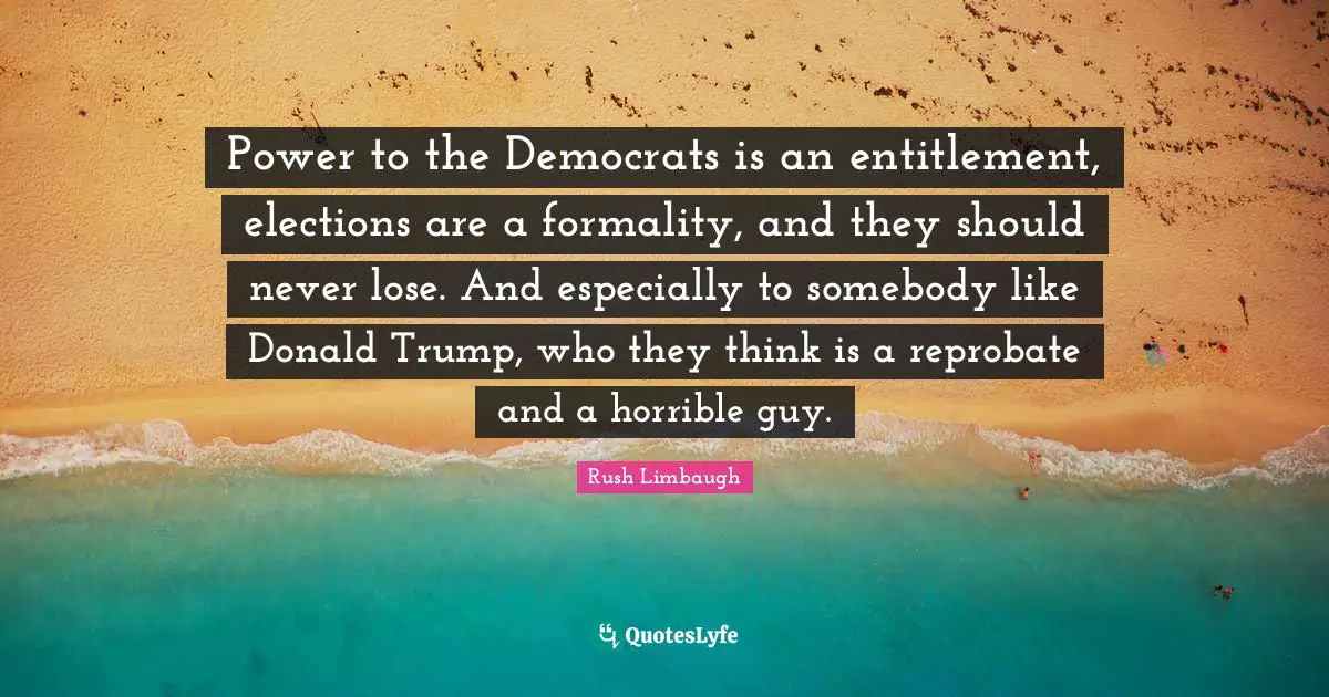 Power to the Democrats is an entitlement, elections are a formality, and they should never lose. And especially to somebody like Donald Trump, who they think is a reprobate and a horrible guy.