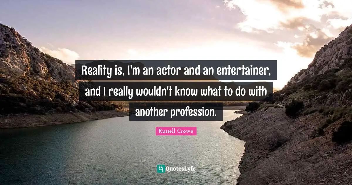 Reality is, I'm an actor and an entertainer, and I really wouldn't know what to do with another profession.