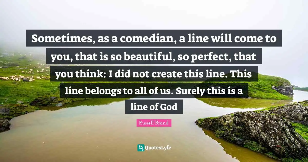 Sometimes, as a comedian, a line will come to you, that is so beautiful, so perfect, that you think: I did not create this line. This line belongs to all of us. Surely this is a line of God