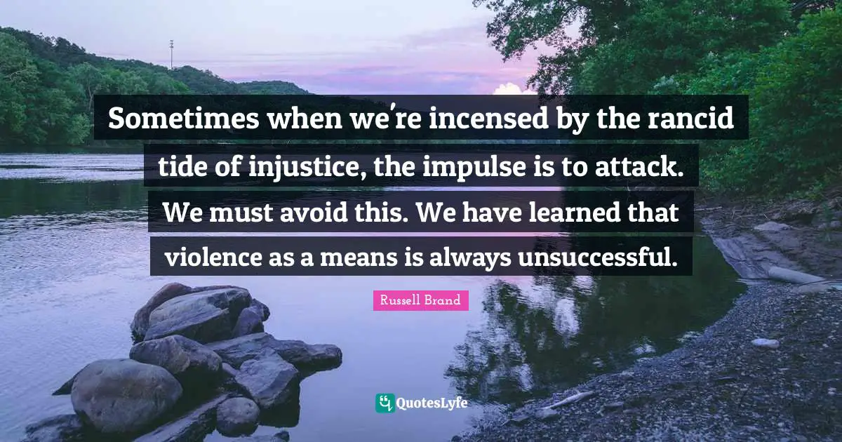 Sometimes when we're incensed by the rancid tide of injustice, the impulse is to attack. We must avoid this. We have learned that violence as a means is always unsuccessful.
