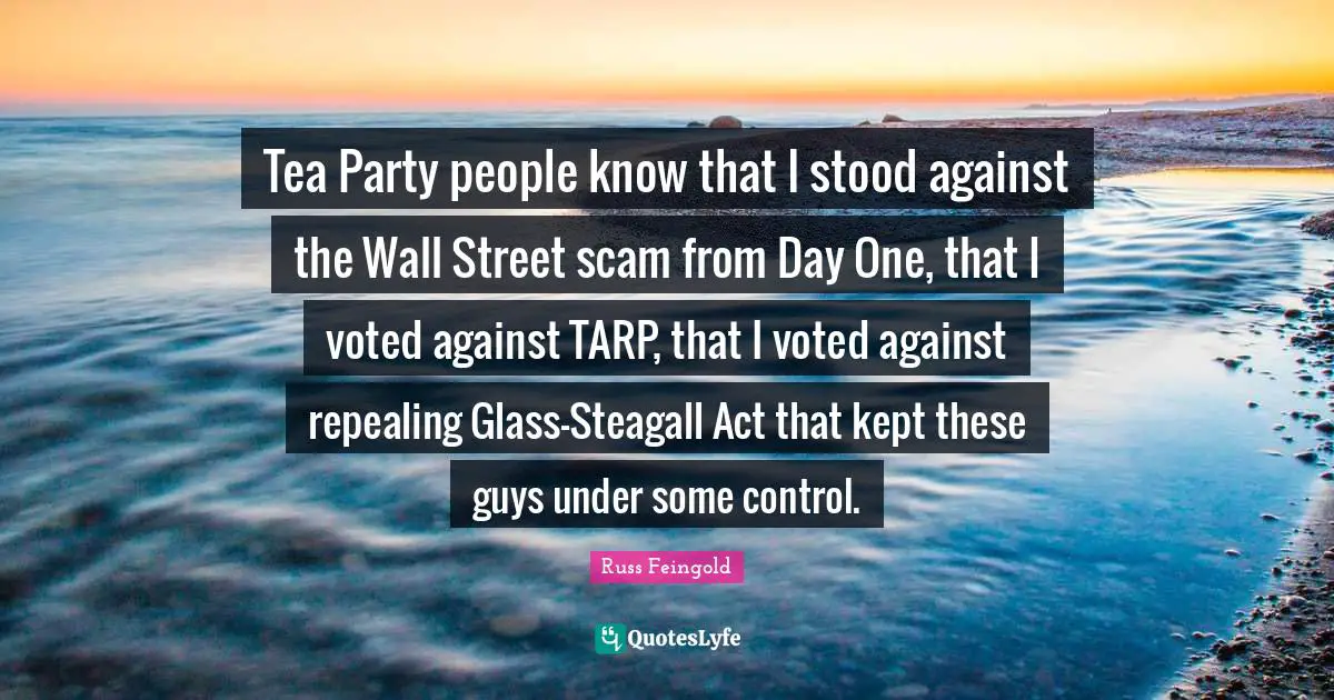 Tea Party people know that I stood against the Wall Street scam from Day One, that I voted against TARP, that I voted against repealing Glass-Steagall Act that kept these guys under some control.