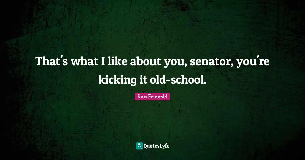That's what I like about you, senator, you're kicking it old-school.