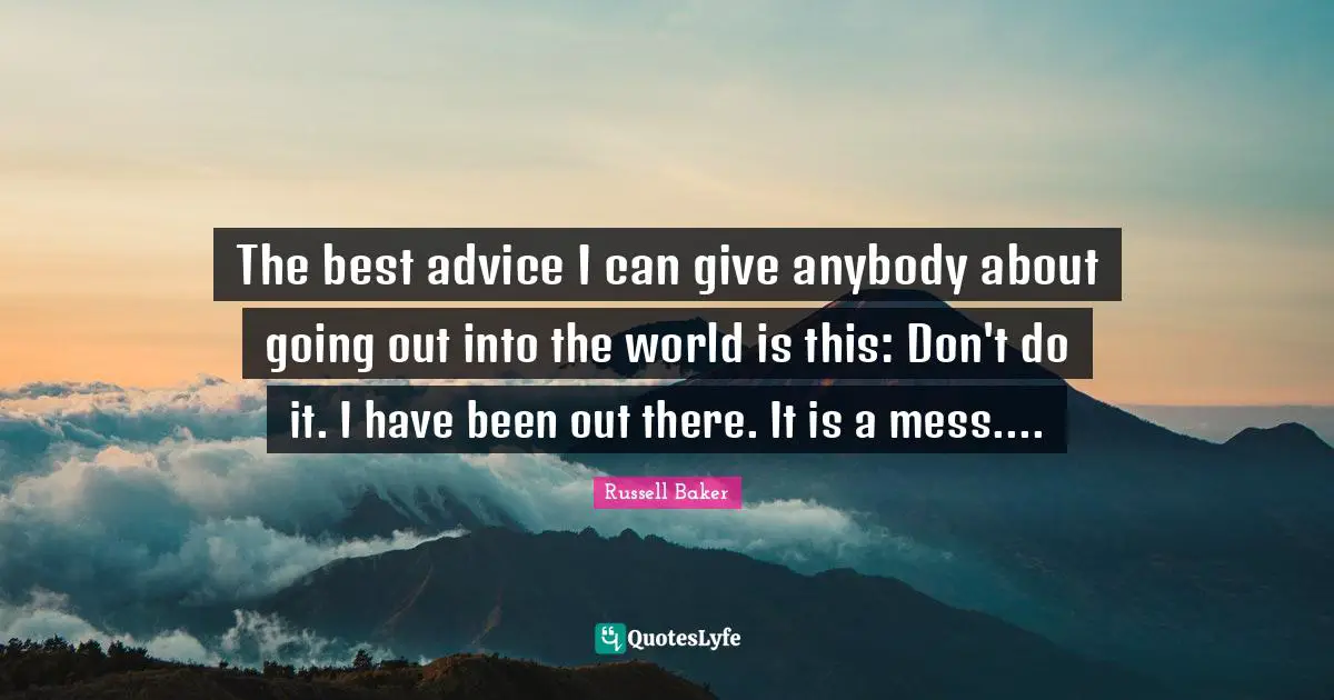 The best advice I can give anybody about going out into the world is this: Don't do it. I have been out there. It is a mess....