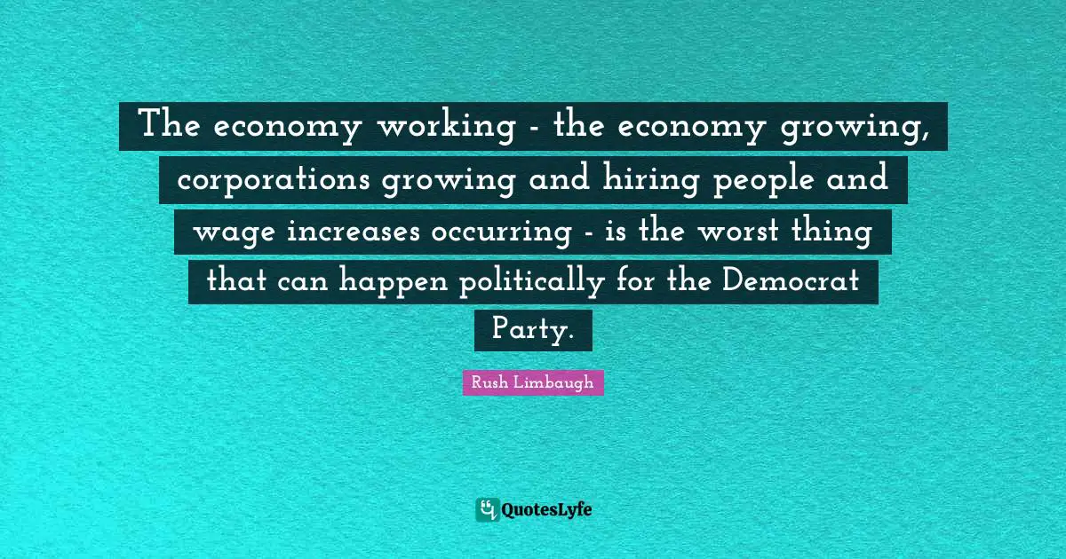 The economy working - the economy growing, corporations growing and hiring people and wage increases occurring - is the worst thing that can happen politically for the Democrat Party.