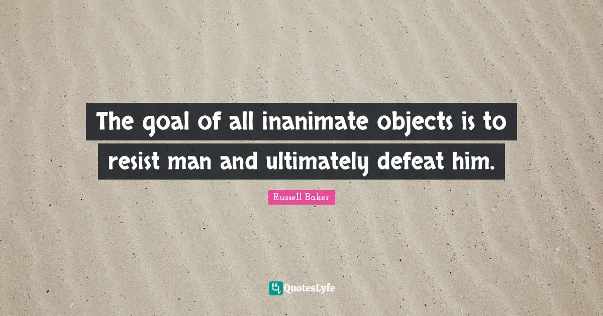 The goal of all inanimate objects is to resist man and ultimately defeat him.