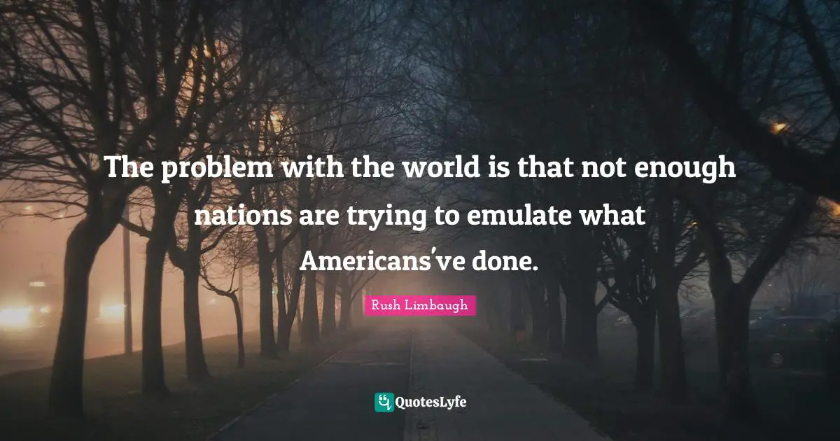 The problem with the world is that not enough nations are trying to emulate what Americans've done.