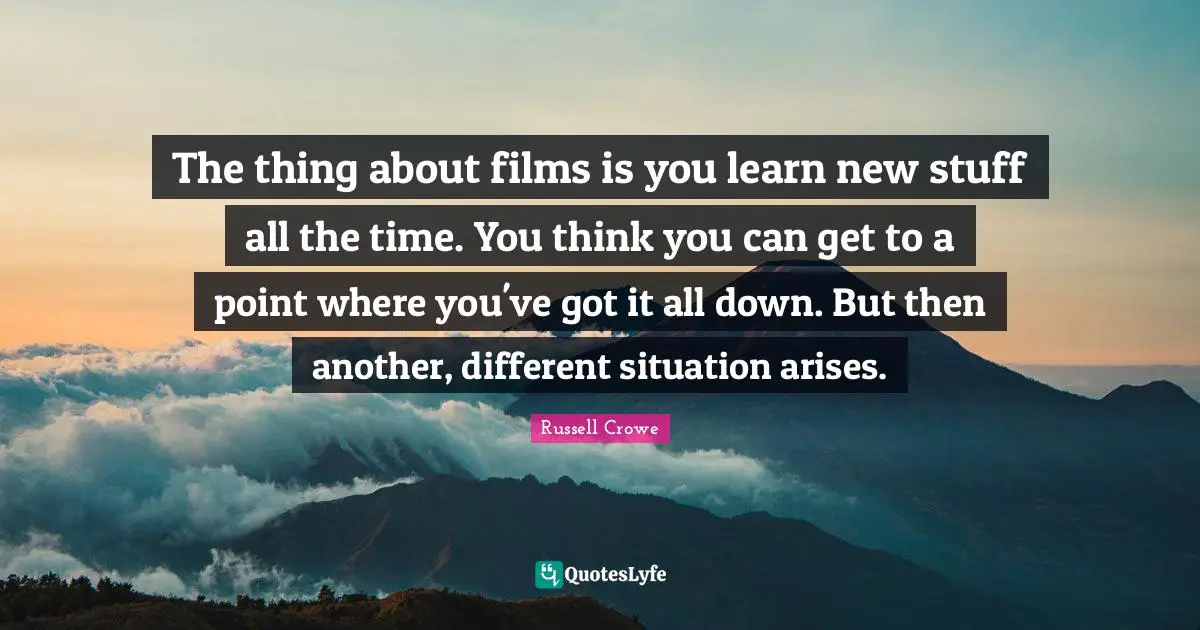The thing about films is you learn new stuff all the time. You think you can get to a point where you've got it all down. But then another, different situation arises.