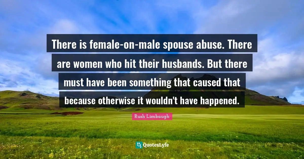 There is female-on-male spouse abuse. There are women who hit their husbands. But there must have been something that caused that because otherwise it wouldn't have happened.