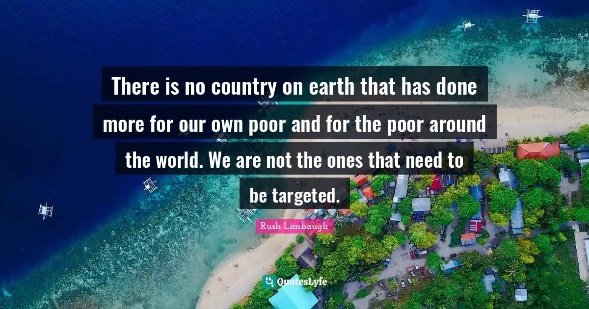There is no country on earth that has done more for our own poor and for the poor around the world. We are not the ones that need to be targeted.