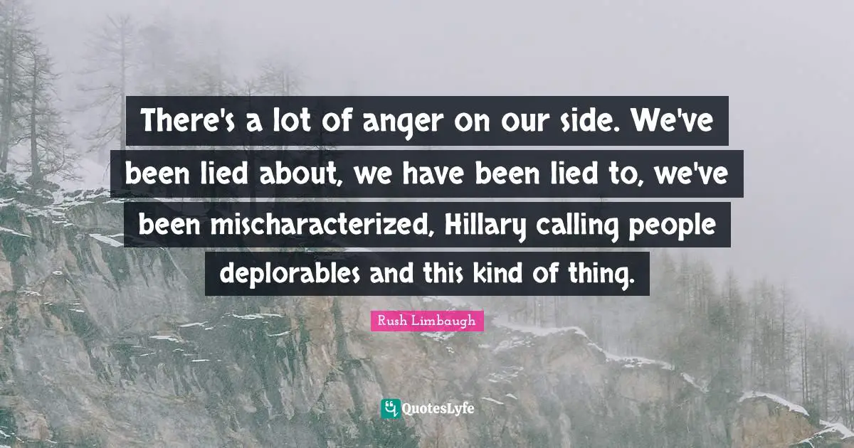 There's a lot of anger on our side. We've been lied about, we have been lied to, we've been mischaracterized, Hillary calling people deplorables and this kind of thing.