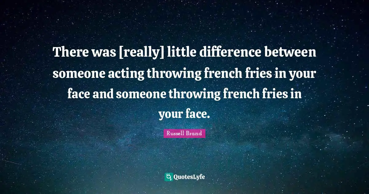 There was [really] little difference between someone acting throwing french fries in your face and someone throwing french fries in your face.