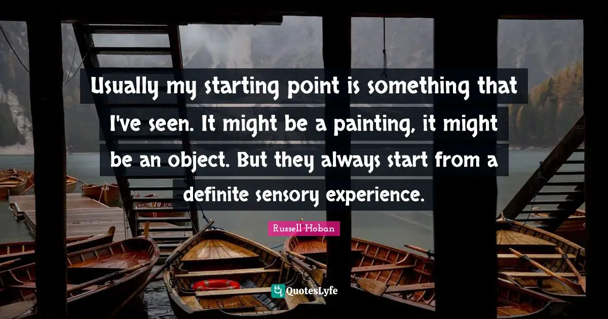 Usually my starting point is something that I've seen. It might be a painting, it might be an object. But they always start from a definite sensory experience.