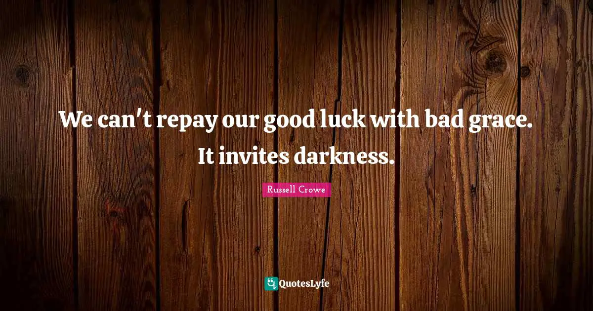We can't repay our good luck with bad grace. It invites darkness.