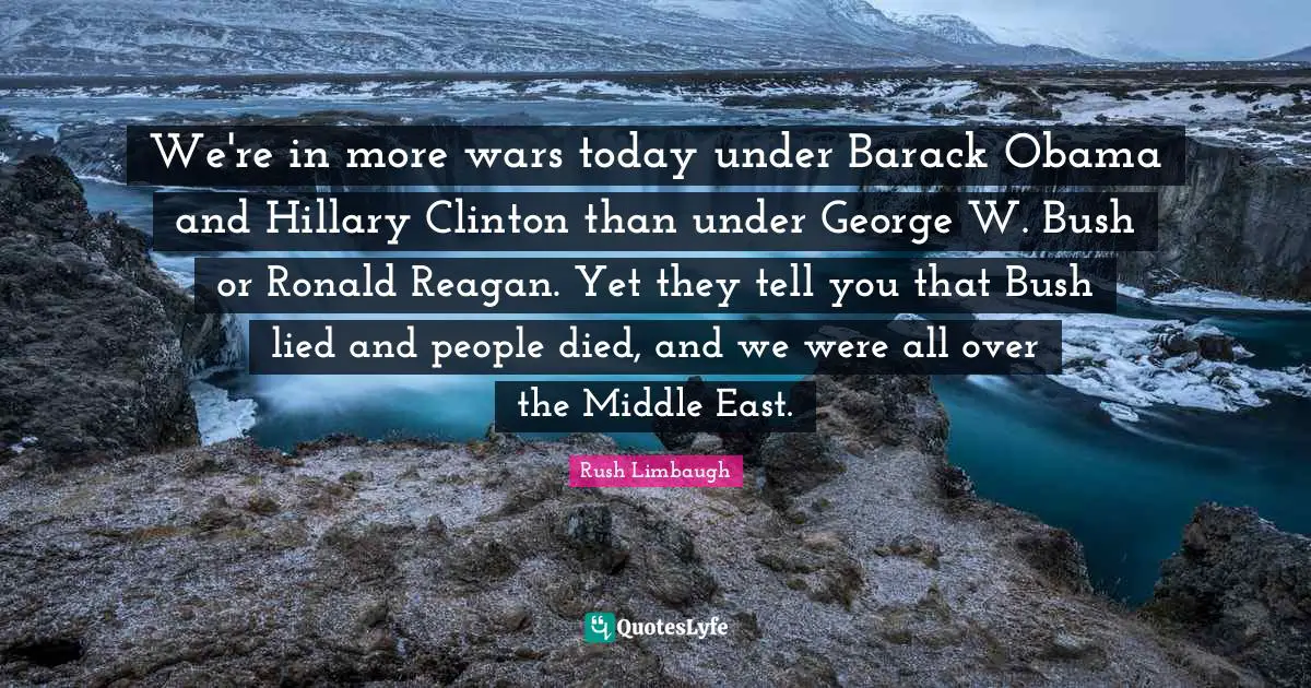 We're in more wars today under Barack Obama and Hillary Clinton than under George W. Bush or Ronald Reagan. Yet they tell you that Bush lied and people died, and we were all over the Middle East.