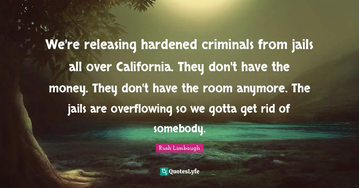 We're releasing hardened criminals from jails all over California. They don't have the money. They don't have the room anymore. The jails are overflowing so we gotta get rid of somebody.