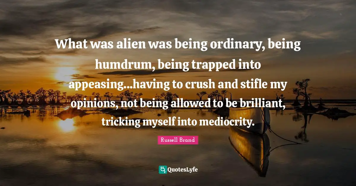 What was alien was being ordinary, being humdrum, being trapped into appeasing...having to crush and stifle my opinions, not being allowed to be brilliant, tricking myself into mediocrity.
