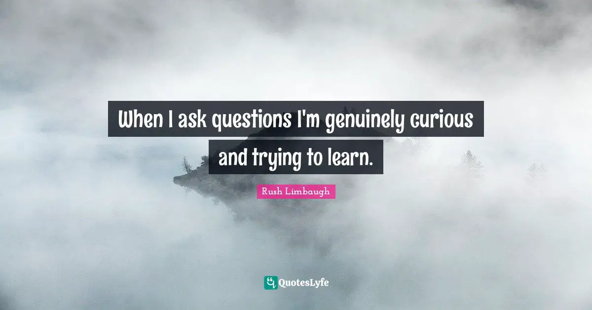 When I ask questions I'm genuinely curious and trying to learn.