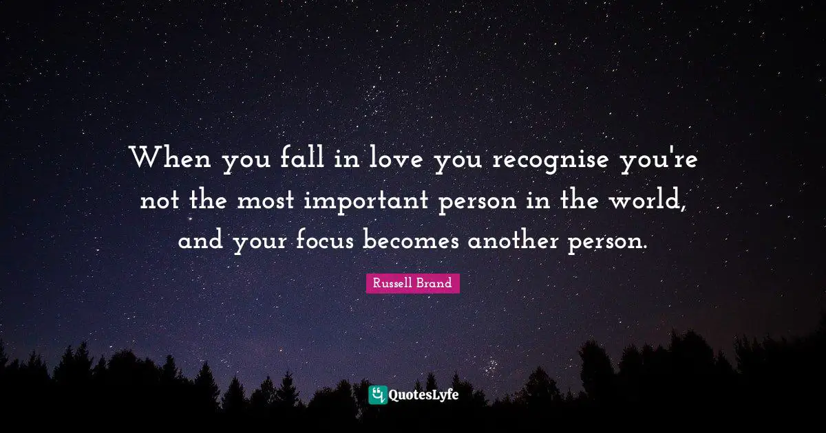 When you fall in love you recognise you're not the most important person in the world, and your focus becomes another person.