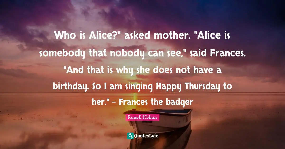 Who is Alice?" asked mother. "Alice is somebody that nobody can see," said Frances. "And that is why she does not have a birthday. So I am singing Happy Thursday to her." - Frances the badger