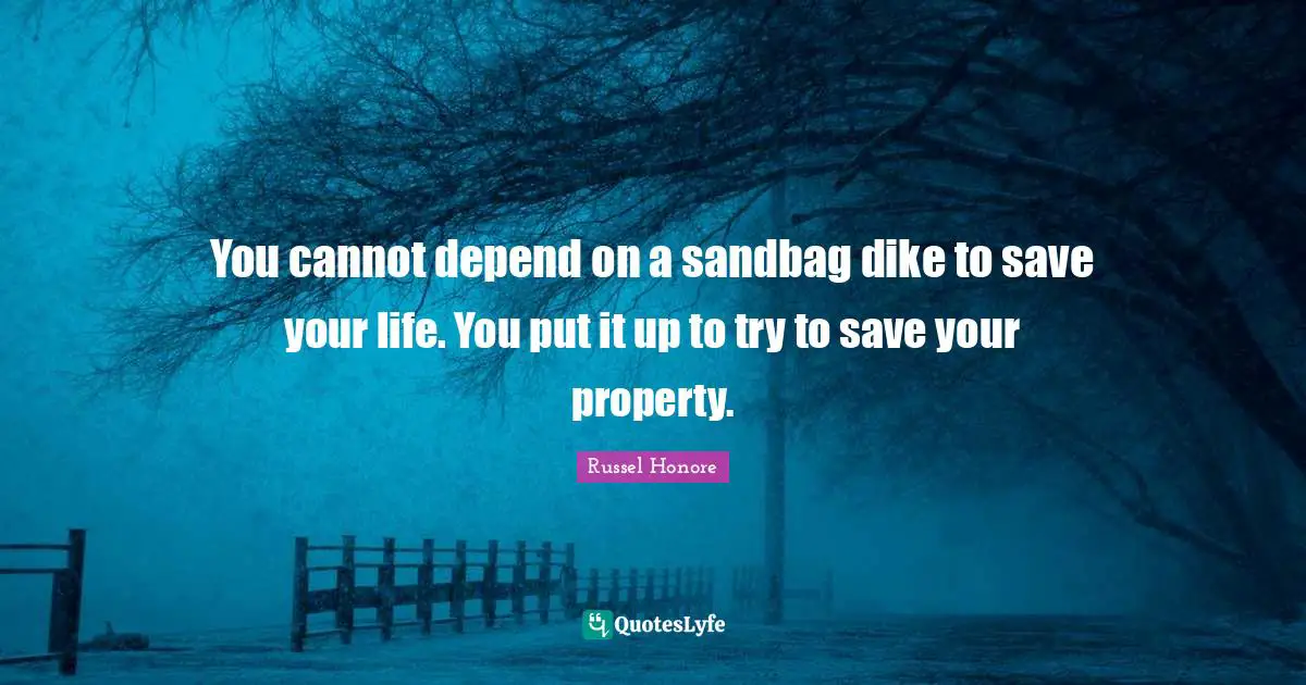 You cannot depend on a sandbag dike to save your life. You put it up to try to save your property.